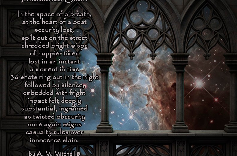 Innocence Slain In the space of a breath, at the heart of a beat, security lost, spilt out on the street, shredded bright wisps of happier times lost in an instant a moment in time 36 shots ring out in the night followed by silence, embedded with fright impact felt deeply substantial, ingrained as twisted obscurity once again reigns casualty rules over innocence slain. by A. M. Mitchell © KKDMNC.com