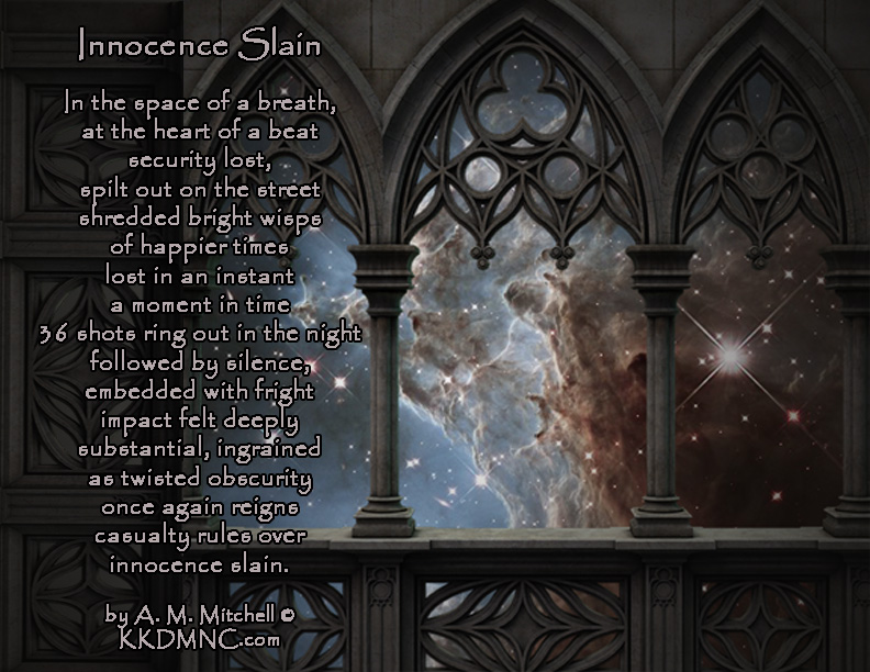 Innocence Slain In the space of a breath, at the heart of a beat, security lost, spilt out on the street, shredded bright wisps of happier times lost in an instant a moment in time 36 shots ring out in the night followed by silence, embedded with fright impact felt deeply substantial, ingrained as twisted obscurity once again reigns casualty rules over innocence slain. by A. M. Mitchell © KKDMNC.com