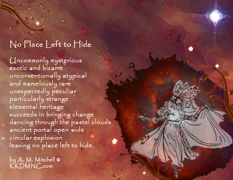 No Place Left to Hide Uncommonly mysterious exotic and bizarre unconventionally atypical and marvelously rare unexpectedly peculiar particularly strange elemental heritage succeeds in bringing change dancing through the pastel clouds ancient portal open wide circular explosion leaving no place left to hide. by A. M. Mitchell © KKDMNC.com