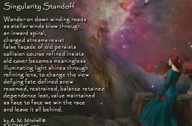Singularity Standoff Wander on down winding roads as stellar winds blow through, an inward spiral, charged streams resist false façade of old persists collision course refined insists old cover becomes meaningless illuminating light shines through refining lens, to change the view defying fate defined anew reserved, restrained, balance retained dependence lost, value maintained as face to face we win the race and leave it all behind. by A. M. Mitchell © KKDMNC.com