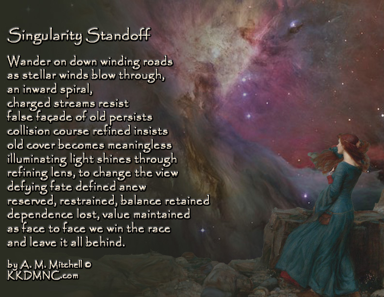 Singularity Standoff Wander on down winding roads as stellar winds blow through, an inward spiral, charged streams resist false façade of old persists collision course refined insists old cover becomes meaningless illuminating light shines through refining lens, to change the view defying fate defined anew reserved, restrained, balance retained dependence lost, value maintained as face to face we win the race and leave it all behind. by A. M. Mitchell © KKDMNC.com