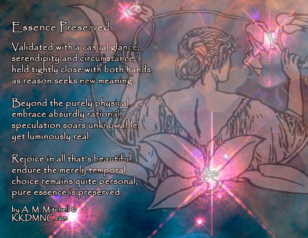 Essence Preserved Validated with a casual glance, serendipity and circumstance, held tightly close with both hands, as reason seeks new meaning. Beyond the purely physical, embrace absurdly rational, speculation soars unknowable, yet luminously real. Rejoice in all that’s beautiful, endure the merely temporal, choice remains quite personal, pure essence is preserved. by A. M. Mitchell © KKDMNC.com