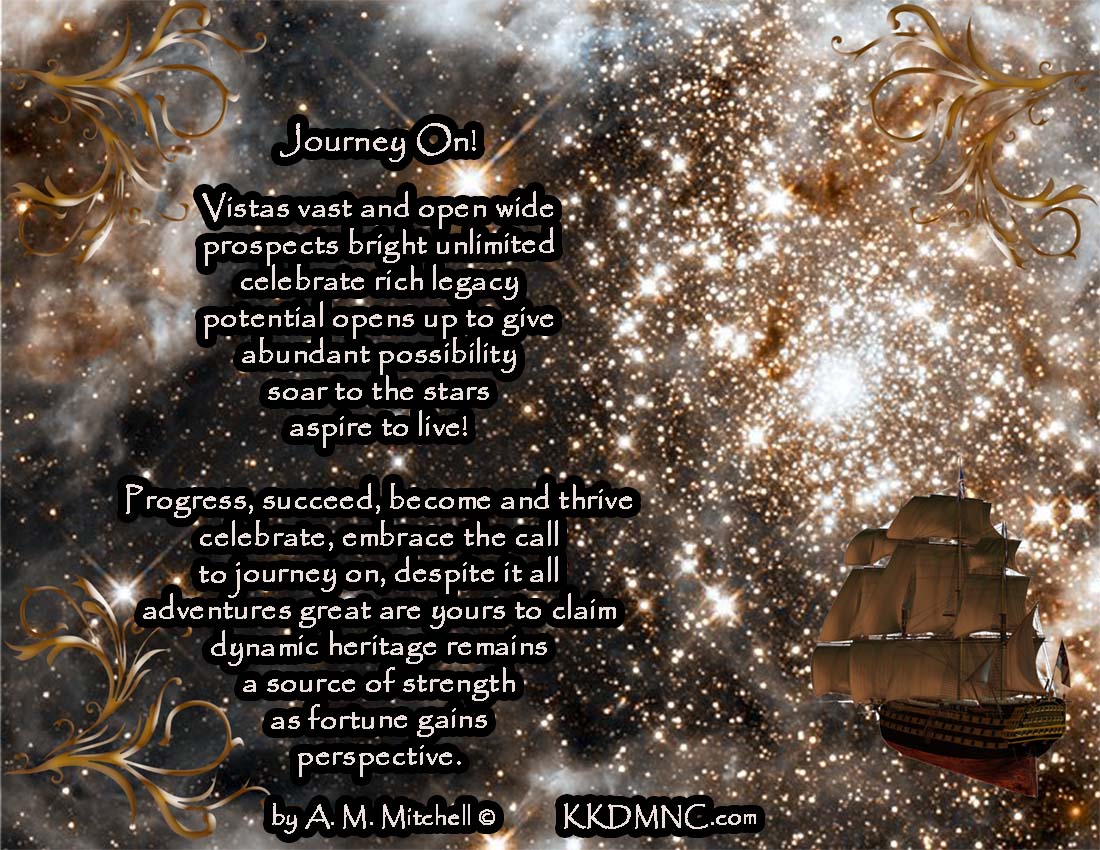 Journey On! Vistas vast and open wide prospects bright unlimited celebrate rich legacy potential opens up to give abundant possibility soar to the stars aspire to live! Progress, succeed, become and thrive celebrate, embrace the call to journey on, despite it all adventures great are yours to claim dynamic heritage remains a source of strength as fortune gains perspective. by A. M. Mitchell © KKDMNC.com