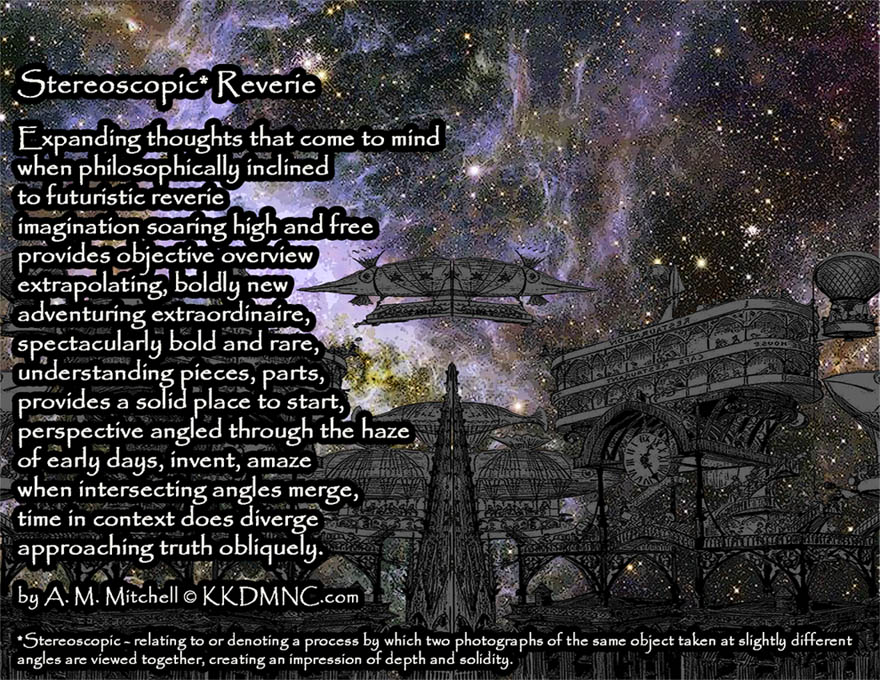 Stereoscopic* Reverie Expanding thoughts that come to mind when philosophically inclined to futuristic reverie imagination soaring high and free provides objective overview extrapolating, boldly new adventuring extraordinaire, spectacularly bold and rare, understanding pieces, parts, provides a solid place to start, perspective angled through the haze of early days, invent, amaze when intersecting angles merge, time in context does diverge approaching truth obliquely. by A. M. Mitchell © KKDMNC.com