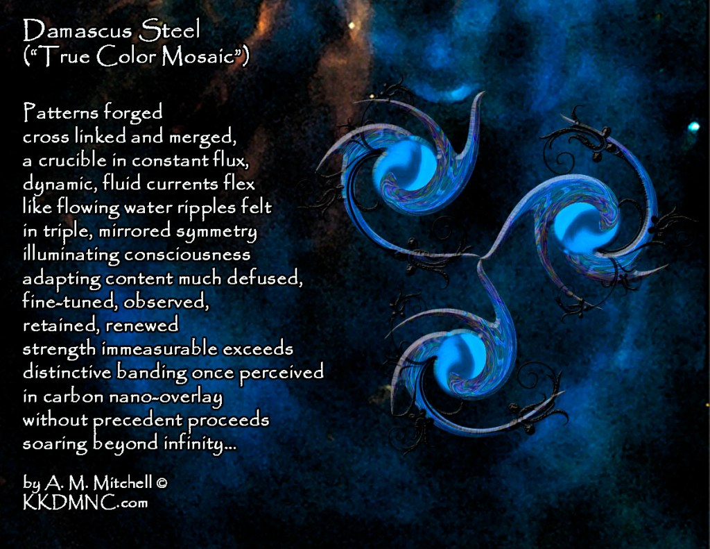 Damascus Steel (“True Color Mosaic”) Patterns forged cross linked and merged, a crucible in constant flux, dynamic, fluid currents flex like flowing water ripples felt in triple, mirrored symmetry illuminating consciousness adapting content much defused, fine-tuned, observed, retained, renewed strength immeasurable exceeds distinctive banding once perceived in carbon nano-overlay without precedent proceeds soaring beyond infinity… by A. M. Mitchell © KKDMNC.com