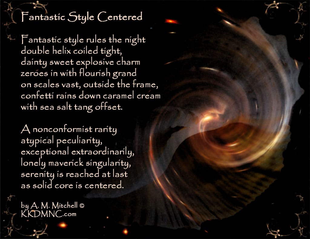 Fantastic Style Centered Fantastic style rules the night double helix coiled tight, dainty sweet explosive charm zeroes in with flourish grand on scales vast, outside the frame, confetti rains down caramel cream with sea salt tang offset. A nonconformist rarity atypical peculiarity, exceptional extraordinarily, lonely maverick singularity, serenity is reached at last as solid core is centered. by A. M. Mitchell © KKDMNC.com