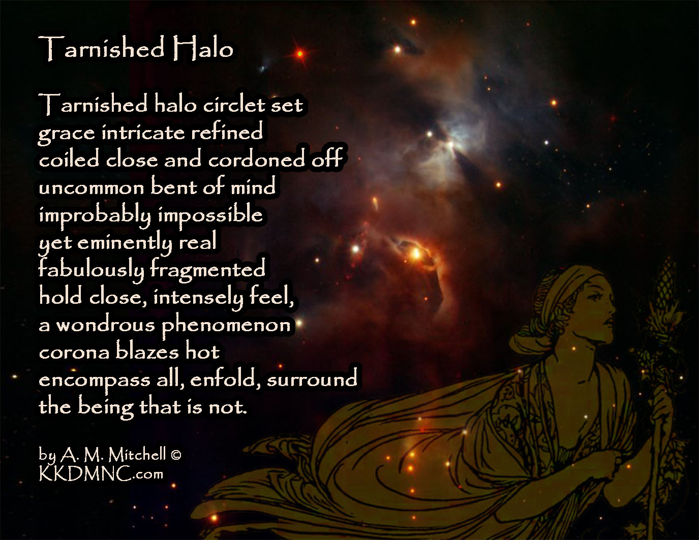 Tarnished Halo Tarnished halo circlet set grace intricate refined coiled close and cordoned off uncommon bent of mind improbably impossible yet eminently real fabulously fragmented hold close, intensely feel, a wondrous phenomenon corona blazes hot encompass all, enfold, surround the being that is not. by A. M. Mitchell © KKDMNC.com