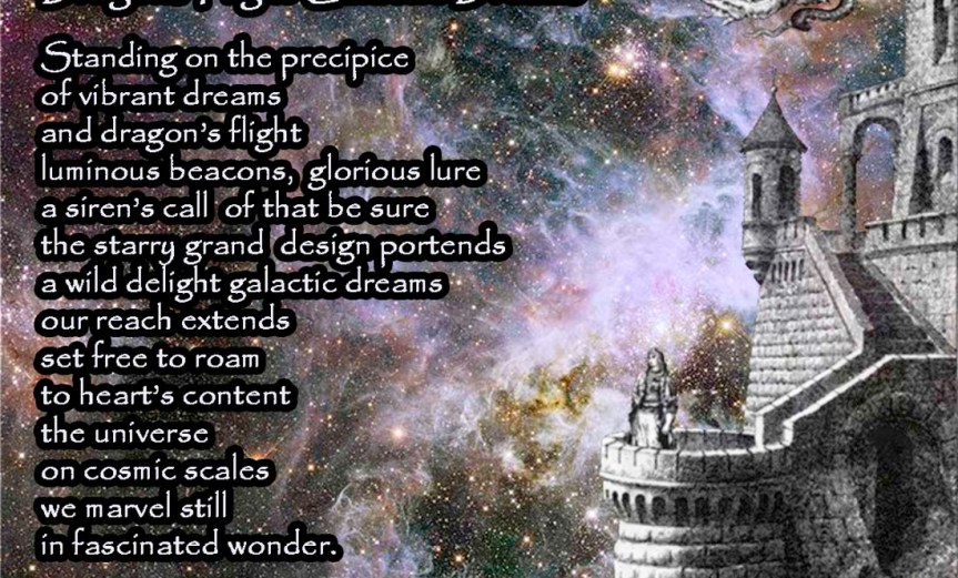 Dragons Flight Galactic Dreams Standing on the precipice of vibrant dreams and dragon’s flight luminous beacons, glorious lure a siren’s call, of that be sure, the starry grand design portends a wild delight galactic dreams our reach extends set free to roam to heart’s content the universe on cosmic scales we marvel still in fascinated wonder. by A. M. Mitchell © KKDMNC.com