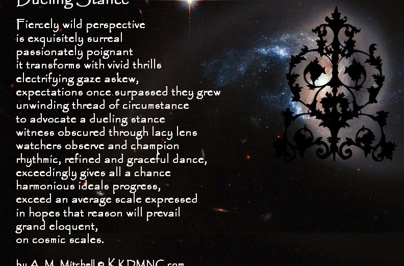 Dueling Stance Fiercely wild perspective is exquisitely surreal passionately poignant it transforms with vivid thrills electrifying gaze askew, expectations once surpassed they grew unwinding thread of circumstance to advocate a dueling stance witness obscured through lacy lens watchers observe and champion rhythmic, refined and graceful dance, exceedingly gives all a chance harmonious ideals progress, exceed an average scale expressed in hopes that reason will prevail grand eloquent, on cosmic scales. by A. M. Mitchell © KKDMNC.com