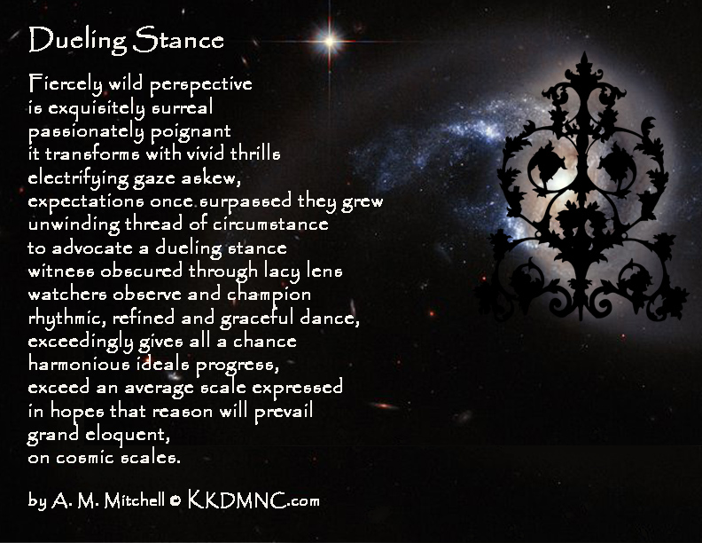 Dueling Stance Fiercely wild perspective is exquisitely surreal passionately poignant it transforms with vivid thrills electrifying gaze askew, expectations once surpassed they grew unwinding thread of circumstance to advocate a dueling stance witness obscured through lacy lens watchers observe and champion rhythmic, refined and graceful dance, exceedingly gives all a chance harmonious ideals progress, exceed an average scale expressed in hopes that reason will prevail grand eloquent, on cosmic scales. by A. M. Mitchell © KKDMNC.com
