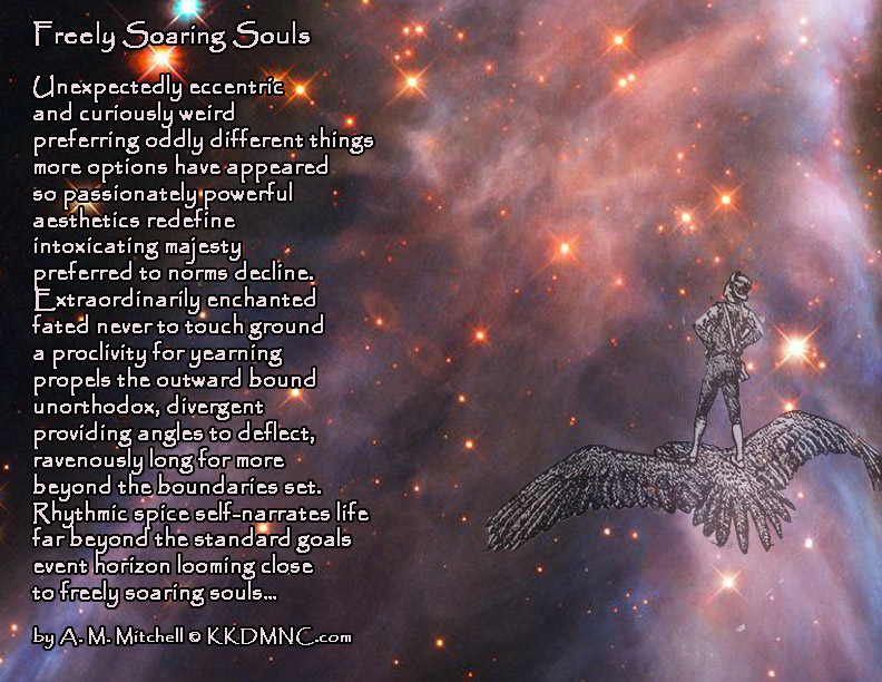 Freely Soaring Souls Unexpectedly eccentric and curiously weird preferring oddly different things more options have appeared so passionately powerful aesthetics redefine intoxicating majesty preferred to norms decline. Extraordinarily enchanted fated never to touch ground a proclivity for yearning propels the outward bound unorthodox, divergent providing angles to deflect, ravenously long for more beyond the boundaries set. Rhythmic spice self-narrates life far beyond the standard goals event horizon looming close to freely soaring souls… by A. M. Mitchell ©