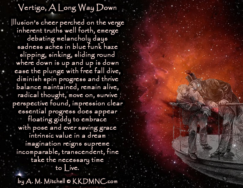 Vertigo, A Long Way Down Illusion’s cheer perched on the verge inherent truths well forth, emerge debating melancholy days sadness aches in blue funk haze slipping, sinking, sliding round where down is up and up is down ease the plunge with free fall dive, diminish spin progress and thrive balance maintained, remain alive, radical thought, move on, survive perspective found, impression clear essential progress does appear floating giddy to embrace with pose and ever saving grace intrinsic value in a dream imagination reigns supreme incomparable, transcendent, fine take the necessary time to Live. by A. M. Mitchell © KKDMNC.com