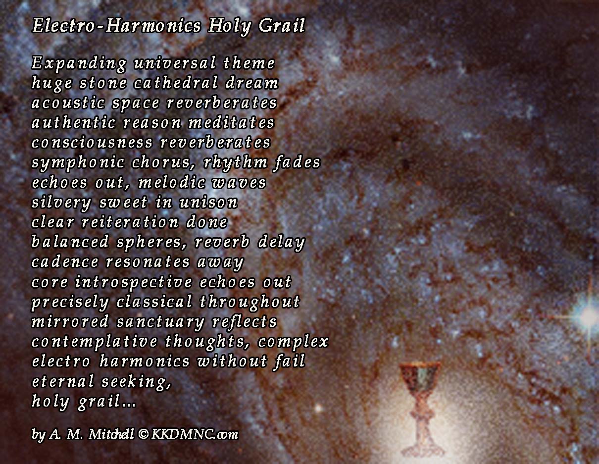 Electro-Harmonics Holy Grail  Expanding universal theme huge stone cathedral dream acoustic space reverberates authentic reason meditates consciousness reverberates symphonic chorus, rhythm fades echoes out, melodic waves silvery sweet in unison clear reiteration done balanced spheres, reverb delay cadence resonates away core introspective echoes out precisely classical throughout mirrored sanctuary reflects contemplative thoughts, complex electro harmonics without fail eternal seeking,  holy grail…  by A. M. Mitchell © KKDMNC.com