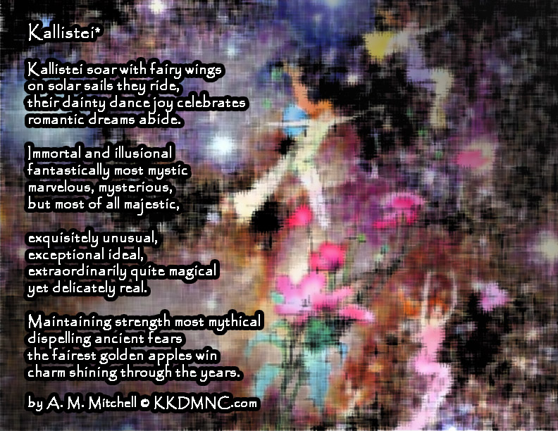 Kallistei* Kallistei soar with fairy wings on solar sails they ride, their dainty dance joy celebrates romantic dreams abide. Immortal and illusional fantastically most mystic marvelous, mysterious, but most of all majestic, exquisitely unusual, exceptional ideal, extraordinarily quite magical yet delicately real. Maintaining strength most mythical dispelling ancient fears the fairest golden apples win charm shining through the years. by A. M. Mitchell © KKDMNC.com