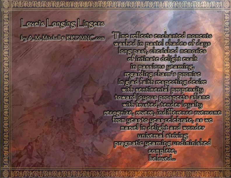 Love’s Longing Lingers Time reflects enchanted moments washed in pastel shades of days long past, cherished memories of intimate delight exalt in passions yearning, regarding charm’s promise in glad faith respecting desire with sentimental propensity toward joyous prospects aflame with trusted, tender loyalty recognize, revere, indifference overcome from year to year celebrate, as we marvel in delight and wonder universal striving pragmatic yearning undiminished complete, beloved… by A. M. Mitchell © KKDMNC.com