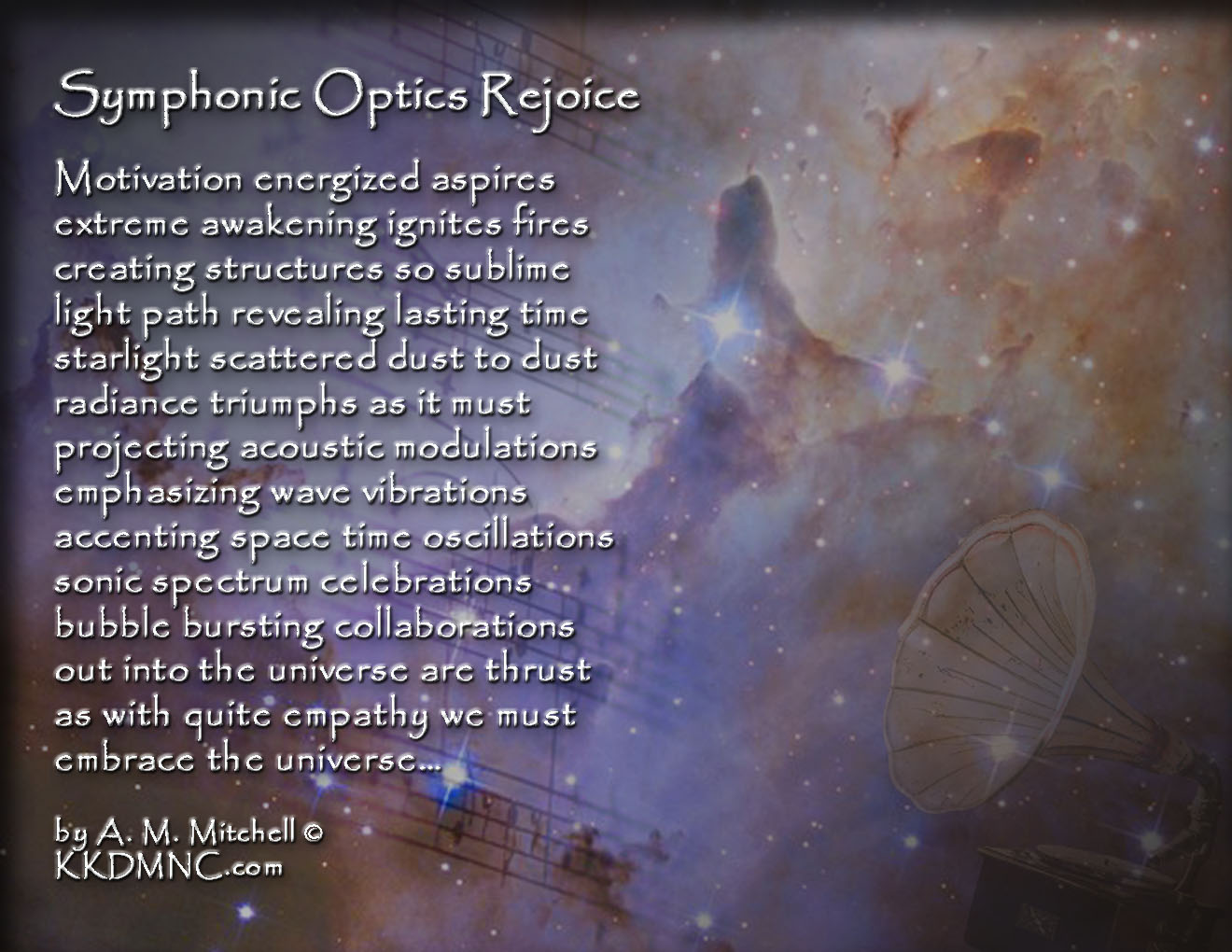 Symphonic Optics Rejoice Motivation energized aspires extreme awakening ignites fires creating structures so sublime light path revealing lasting time starlight scattered dust to dust radiance triumphs as it must projecting acoustic modulations emphasizing wave vibrations accenting space time oscillations sonic spectrum celebrations bubble bursting collaborations out into the universe are thrust as with quite empathy we must embrace the universe… by A. M. Mitchell © KKDMNC.com