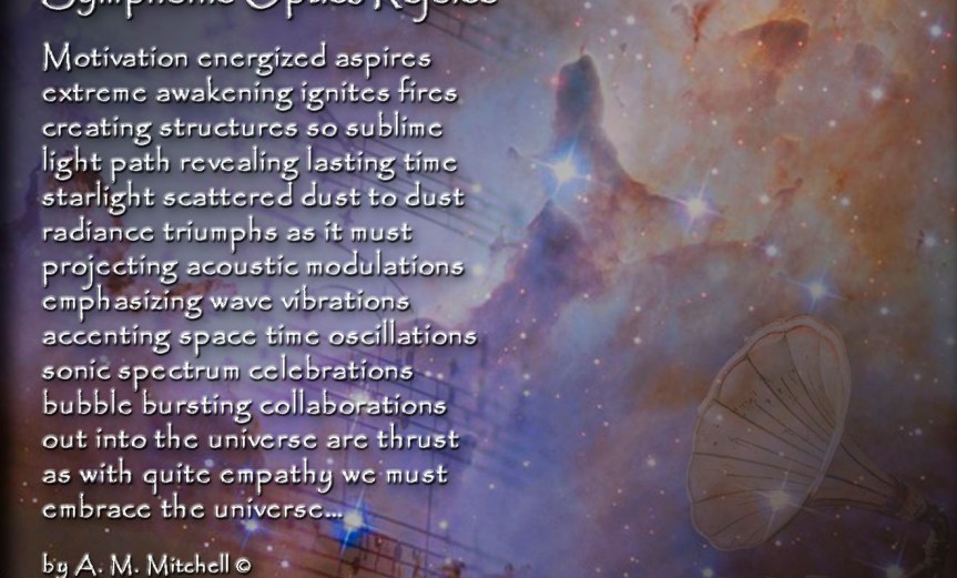 Symphonic Optics Rejoice Motivation energized aspires extreme awakening ignites fires creating structures so sublime light path revealing lasting time starlight scattered dust to dust radiance triumphs as it must projecting acoustic modulations emphasizing wave vibrations accenting space time oscillations sonic spectrum celebrations bubble bursting collaborations out into the universe are thrust as with quite empathy we must embrace the universe… by A. M. Mitchell © KKDMNC.com