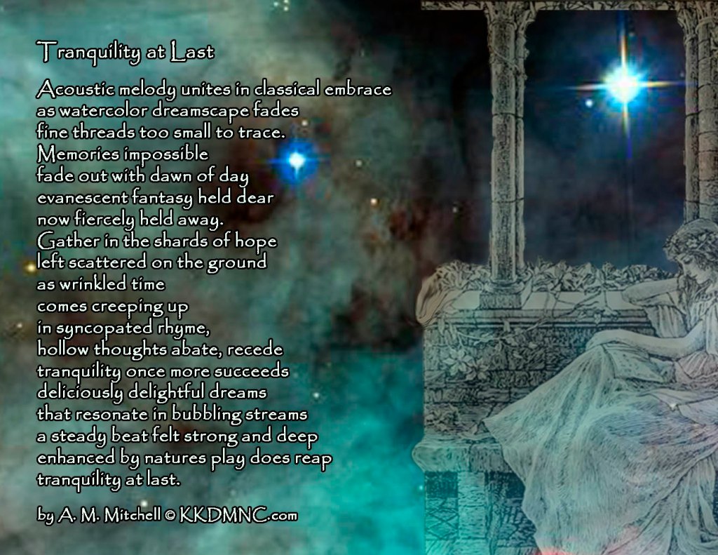 Tranquility at Last Acoustic melody unites in classical embrace as watercolor dreamscape fades fine threads too small to trace. Memories impossible fade out with dawn of day evanescent fantasy held dear now fiercely held away. Gather in the shards of hope left scattered on the ground as wrinkled time comes creeping up in syncopated rhyme, hollow thoughts abate, recede tranquility once more succeeds deliciously delightful dreams that resonate in bubbling streams a steady beat felt strong and deep enhanced by natures play does reap tranquility at last. by A. M. Mitchell © KKDMNC.com
