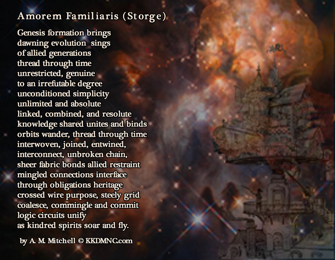 Amorem Familiaris (Storge) Genesis formation brings dawning evolution sings of allied generations thread through time unrestricted, genuine to an irrefutable degree unconditioned simplicity unlimited and absolute linked, combined, and resolute knowledge shared unites and binds orbits wander, thread through time interwoven, joined, entwined, interconnect, unbroken chain, sheer fabric bonds allied restraint mingled connections interface through obligations heritage crossed wire purpose, steely grid coalesce, commingle and commit logic circuits unify as kindred spirits soar and fly. by A. M. Mitchell © KKDMNC.com