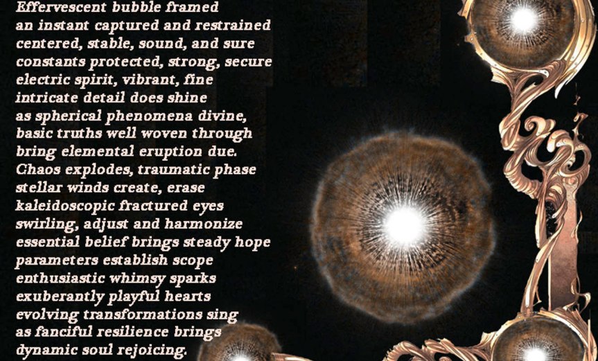 Effervescent Bubble Framed Effervescent bubble framed an instant captured and restrained centered, stable, sound, and sure constants protected, strong, secure electric spirit, vibrant, fine intricate detail does shine as spherical phenomena divine, basic truths well woven through bring elemental eruption due. Chaos explodes, traumatic phase stellar winds create, erase kaleidoscopic fractured eyes swirling, adjust and harmonize essential belief brings steady hope parameters establish scope enthusiastic whimsy sparks exuberantly playful hearts evolving transformations sing as fanciful resilience brings dynamic soul rejoicing. by A. M. Mitchell © KKDMNC.com