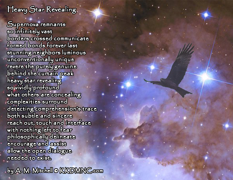 Heavy Star Revealing Supernova remnants so infinitely vast borders crossed communicate formed bonds forever last stunning neighbors luminous unconventionally unique revere the purely genuine behind the curtain peak heavy star revealing so vividly profound what others are concealing complexities surround detecting comprehension’s trace both subtle and sincere reach out, touch and interface with nothing left to fear philosophically delineate encourage and assist allow the open dialogue needed to exist. by A. M. Mitchell © KKDMNC.com