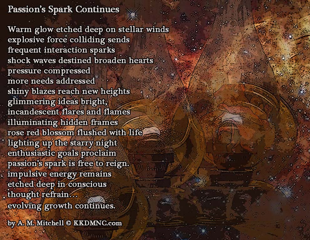 Passion’s Spark Continues Warm glow etched deep on stellar winds explosive force colliding sends frequent interaction sparks shock waves destined broaden hearts pressure compressed more needs addressed shiny blazes reach new heights glimmering ideas bright, incandescent flares and flames illuminating hidden frames rose red blossom flushed with life lighting up the starry night enthusiastic goals proclaim passion’s spark is free to reign. impulsive energy remains etched deep in conscious thought refrain… evolving growth continues. by A. M. Mitchell © KKDMNC.com