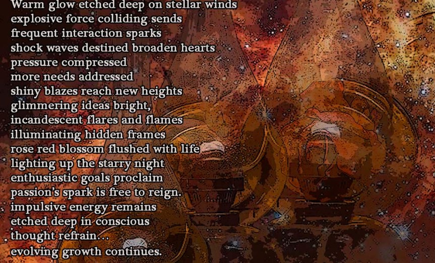 Passion’s Spark Continues Warm glow etched deep on stellar winds explosive force colliding sends frequent interaction sparks shock waves destined broaden hearts pressure compressed more needs addressed shiny blazes reach new heights glimmering ideas bright, incandescent flares and flames illuminating hidden frames rose red blossom flushed with life lighting up the starry night enthusiastic goals proclaim passion’s spark is free to reign. impulsive energy remains etched deep in conscious thought refrain… evolving growth continues. by A. M. Mitchell © KKDMNC.com