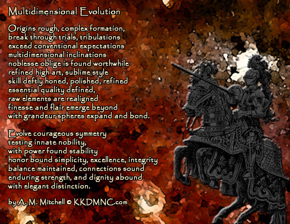 Multidimensional Evolution Origins rough, complex formation, break through trials, tribulations exceed conventional expectations multidimensional inclinations noblesse oblige is found worthwhile refined high art, sublime style skill deftly honed, polished, refined essential quality defined, raw elements are realigned finesse and flair emerge beyond with grandeur spheres expand and bond evolve courageous symmetry testing innate nobility, with power found stability honor bound simplicity, excellence, integrity balance maintained, connections sound enduring strength, and dignity abound with elegant distinction. by A. M. Mitchell © KKDMNC.com
