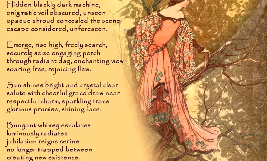 Perspective Gained Hidden blackly dark machine, enigmatic veil obscured, unseen opaque shroud concealed the scene escape considered, unforeseen. Emerge, rise high, freely search, securely seize engaging perch through radiant day, enchanting view soaring free, rejoicing flew. Sun shines bright and crystal clear salute with cheerful grace draw near respectful charm, sparkling trace glorious promise, shining face. Buoyant whimsy escalates luminously radiates jubilation reigns serine no longer trapped between creating new existence. by A. M. Mitchell © KKDMNC.com
