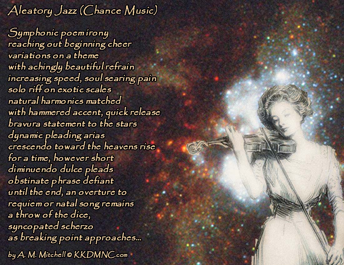 Aleatory Jazz (Chance Music) Symphonic poem irony reaching out beginning cheer variations on a theme with achingly beautiful refrain increasing speed, soul searing pain solo riff on exotic scales natural harmonics matched with hammered accent, quick release bravura statement to the stars dynamic pleading arias crescendo toward the heavens rise for a time, however short diminuendo dulce pleads obstinate phrase defiant until the end, an overture to requiem or natal song remains a throw of the dice, syncopated scherzo as breaking point approaches… by A. M. Mitchell © KKDMNC.com