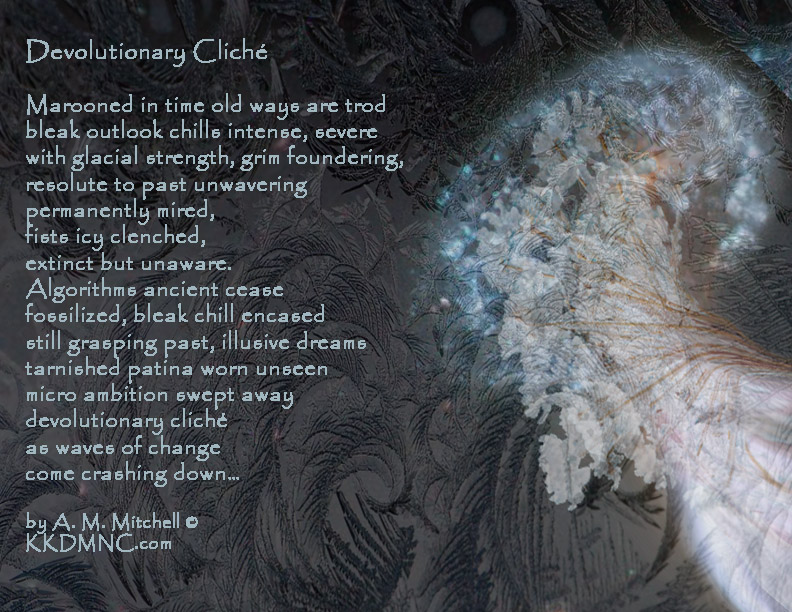 Devolutionary Cliché Marooned in time old ways are trod bleak outlook chills intense, severe with glacial strength, grim foundering, resolute to past unwavering permanently mired, fists icy clenched, extinct but unaware. Algorithms ancient cease fossilized, bleak chill encased still grasping past, illusive dreams tarnished patina worn unseen micro ambition swept away devolutionary cliché as waves of change come crashing down… by A. M. Mitchell © KKDMNC.com