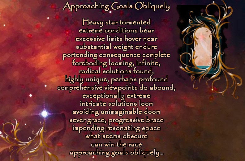 Approaching Goals Obliquely Heavy star tormented extreme conditions bear excessive limits hover near substantial weight endure portending consequence complete foreboding looming, infinite, radical solutions found, highly unique, perhaps profound comprehensive viewpoints do abound, exceptionally extreme intricate solutions loom avoiding unimaginable doom sever grace, progressive brace impending resonating space what seems obscure can win the race approaching goals obliquely… by A. M. Mitchell © KKDMNC.com