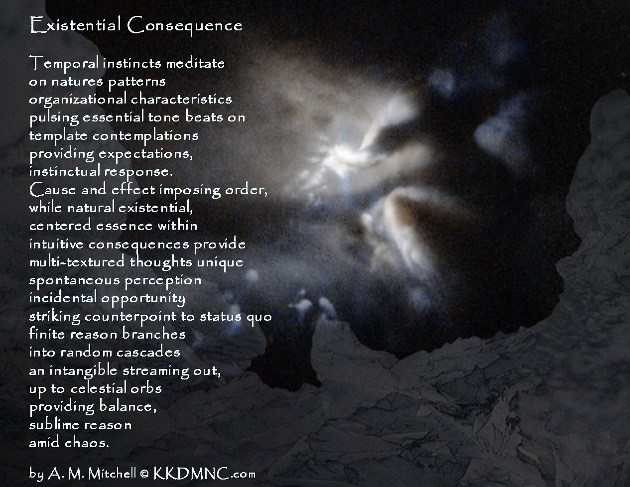 Existential Consequence Temporal instincts meditate on natures patterns organizational characteristics pulsing essential tone beats on template contemplations providing expectations instinctual response. Cause and effect imposing order, while natural existential, centered essence within intuitive consequences provide multi-textured thoughts unique spontaneous perception incidental opportunity striking counterpoint to status quo finite reason branches into random cascades an intangible streaming out, up to celestial orbs providing balance, sublime reason amid chaos. by A. M. Mitchell © KKDMNC.com