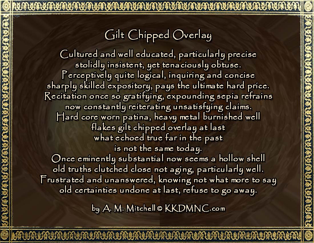 Gilt Chipped Overlay Cultured and well educated, particularly precise stolidly insistent, yet tenaciously obtuse. Perceptively quite logical, inquiring and concise sharply skilled expository, pays the ultimate hard price. Recitation once so satisfying expounding sepia refrains now constantly reiterating unsatisfying claims. Hard core worn patina heavy metal burnished well flakes gilt chipped overlay at last what echoed true far in the past is not the same today. Once eminently substantial now seems a hollow shell old truths clutched close not aging, particularly well. Frustrated and unanswered knowing not what more to say old certainties undone at last refuse to go away. by A. M. Mitchell © KKDMNC.com