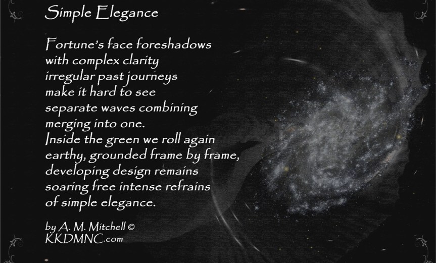 Simple Elegance Fortune’s face foreshadows with complex clarity irregular past journeys make it hard to see separate waves combining merging into one. Inside the green we roll again earthy, grounded frame by frame, developing design remains soaring free intense refrains of simple elegance. by A. M. Mitchell © KKDMNC.com