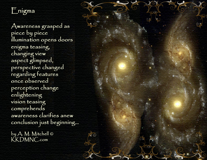 Enigma Awareness grasped as piece by piece illumination opens doors enigma teasing, changing view aspect glimpsed, perspective changed regarding features once observed perception change enlightening vision teasing comprehends awareness clarifies anew conclusion just beginning… by A. M. Mitchell © KKDMNC.com