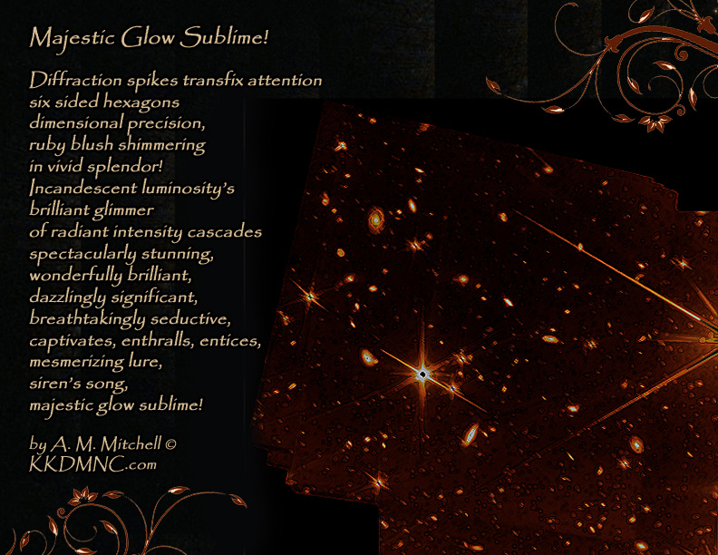 Majestic Glow Sublime! Diffraction spikes transfix attention six sided hexagons dimensional precision, ruby blush shimmering in vivid splendor! Incandescent luminosity’s brilliant glimmer of radiant intensity cascades spectacularly stunning, wonderfully brilliant, dazzlingly significant, breathtakingly seductive, captivates, enthralls, entices, mesmerizing lure, siren’s song, majestic glow sublime! by A. M. Mitchell © KKDMNC.com