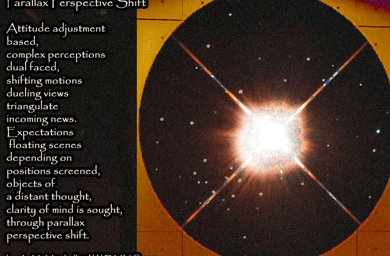 Parallax Perspective Shift Attitude adjustment based, complex perceptions dual faced, shifting motions dueling views triangulate incoming news. Expectations floating scenes depending on positions screened, objects of a distant thought, clarity of mind is sought, through parallax perspective shift. by A. M. Mitchell © KKDMNC.com