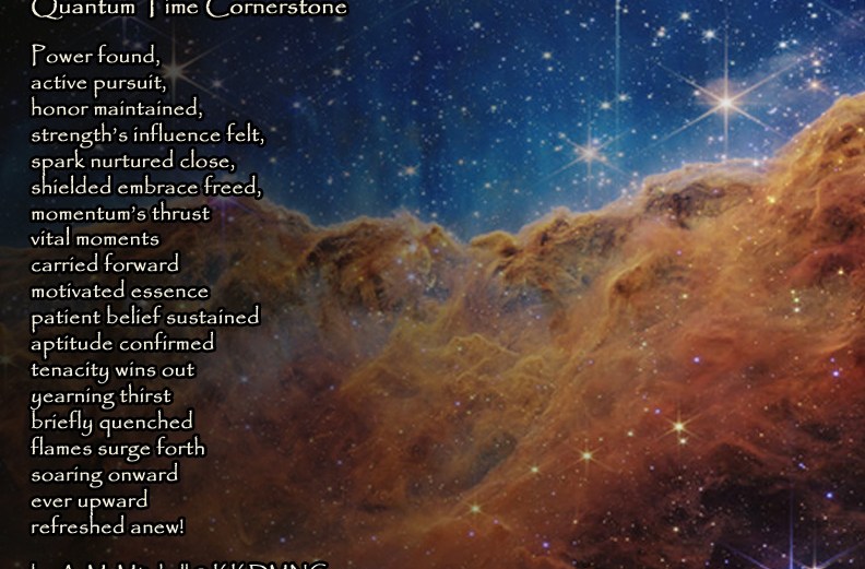 Quantum Time Cornerstone Power found, active pursuit, honor maintained, strength’s influence felt, spark nurtured close, shielded embrace freed, momentum’s thrust vital moments carried forward motivated essence patient belief sustained aptitude confirmed tenacity wins out yearning thirst briefly quenched flames surge forth soaring onward ever upward refreshed anew! by A. M. Mitchell © KKDMNC.com