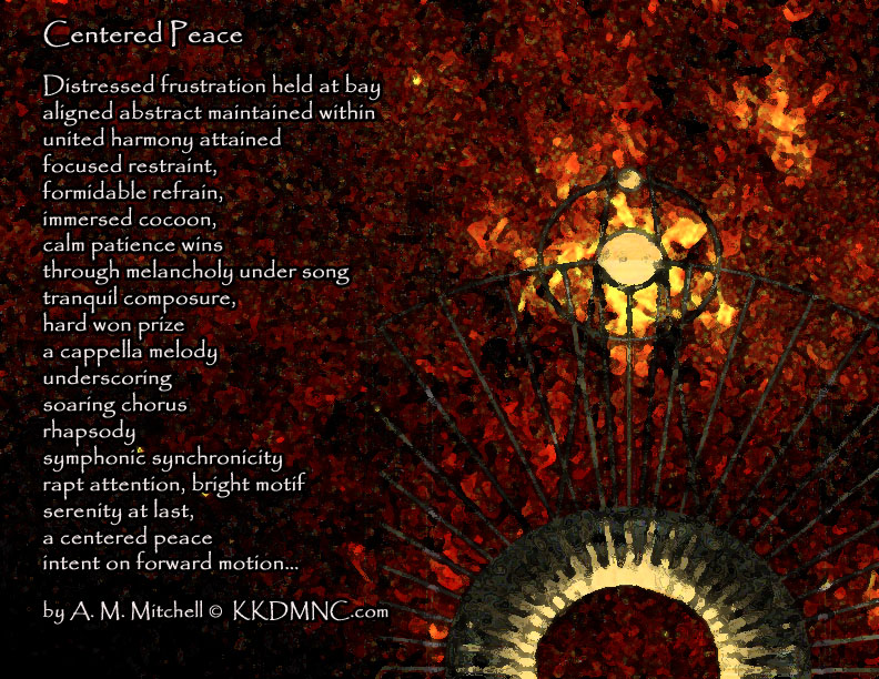 Centered Peace Distressed frustration held at bay aligned abstract maintained within united harmony attained focused restraint, formidable refrain, immersed cocoon, calm patience wins through melancholy under song tranquil composure, hard won prize a cappella melody underscoring soaring chorus rhapsody symphonic synchronicity rapt attention, bright motif serenity at last, a centered peace intent on forward motion… by A. M. Mitchell © KKDMNC.com