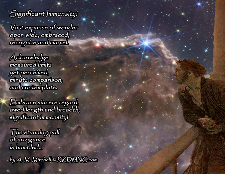 Significant Immensity! Vast expanse of wonder open wide, embraced, recognize and marvel. Acknowledge measured limits yet perceived, minute comparison, and contemplate. Embrace sincere regard, awed length and breadth, significant immensity! The stunning pull of arrogance is humbled… by A. M. Mitchell © KKDMNC.com