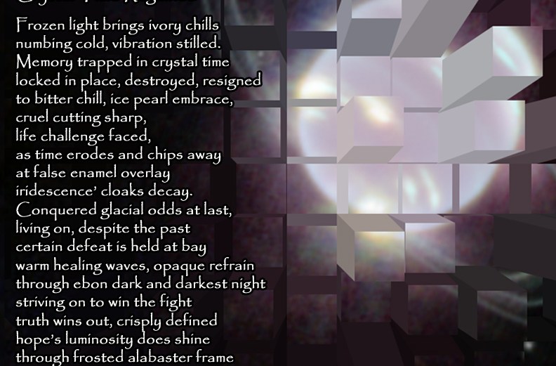 Crystal Time Regained Frozen light brings ivory chills numbing cold, vibration stilled. Memory trapped in crystal time locked in place, destroyed, resigned to bitter chill, ice pearl embrace, cruel cutting sharp, life challenge faced, as time erodes and chips away at false enamel overlay iridescence’ cloaks decay. Conquered glacial odds at last, living on, despite the past certain defeat is held at bay warm healing waves, opaque refrain through ebon dark and darkest night striving on to win the fight truth wins out, crisply defined hope’s luminosity does shine through frosted alabaster frame striving on to try again. by A. M. Mitchell © KKDMNC.com