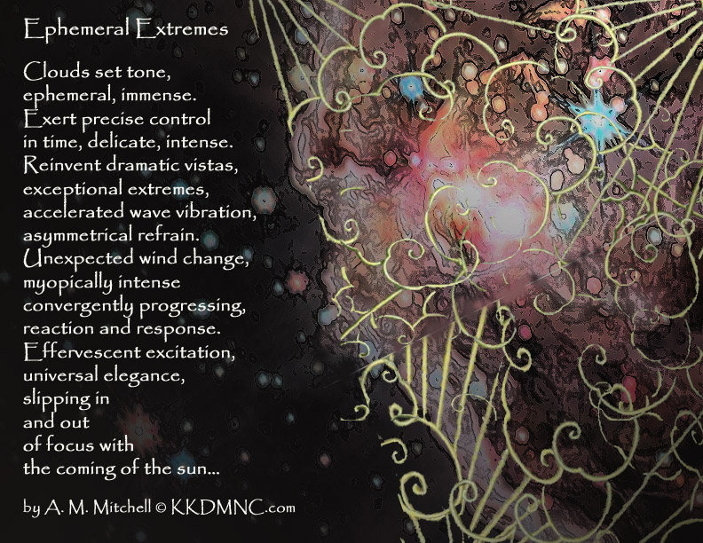 Ephemeral Extremes Clouds set tone, ephemeral, immense. Exert precise control in time, delicate, intense. Reinvent dramatic vistas, exceptional extremes, accelerated wave vibration, asymmetrical refrain. Unexpected wind change, myopically intense convergently progressing, reaction and response. Effervescent excitation, universal elegance, slipping in and out of focus with the coming of the sun… by A. M. Mitchell © KKDMNC.com