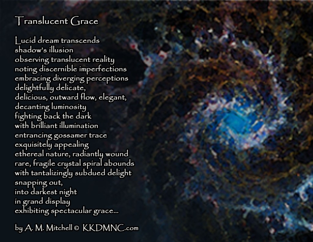 Translucent Reality Lucid dream transcends shadow’s illusion observing translucent reality noting discernible imperfections embracing diverging perceptions delightfully delicate, delicious, outward flow, elegant, decanting luminosity fighting back the dark with brilliant illumination entrancing gossamer trace exquisitely appealing ethereal nature, radiantly wound rare, fragile crystal spiral abounds with tantalizingly subdued delight snapping out, into darkest night in grand display exhibiting spectacular grace… by A. M. Mitchell © KKDMNC.com