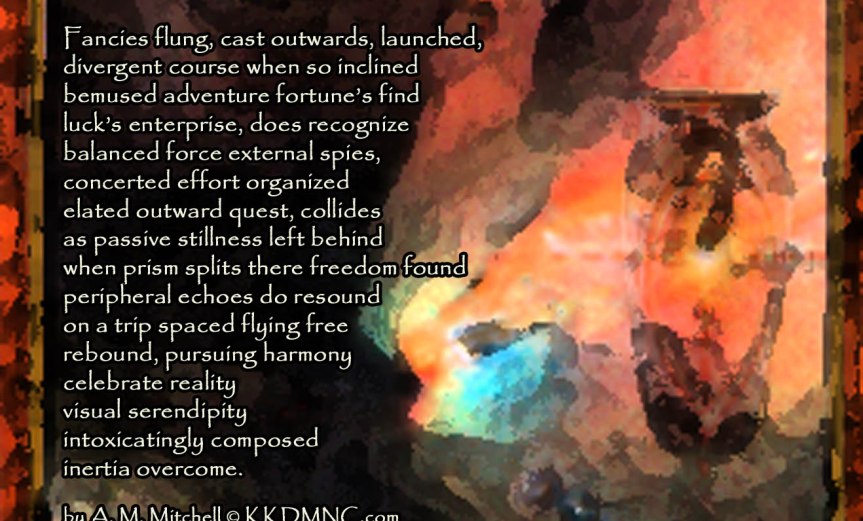 Inertia Overcome Fancies flung, cast outwards, launched, divergent course when so inclined bemused adventure fortune’s find luck’s enterprise, does recognize balanced force external spies, concerted effort organized elated outward quest, collides as passive stillness left behind when prism splits there freedom found peripheral echoes do resound on a trip spaced flying free rebound, pursuing harmony celebrate reality visual serendipity intoxicatingly composed inertia overcome. by A. M. Mitchell © KKDMNC.com